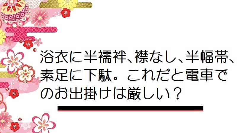 浴衣に半襦袢､襟なし､半幅帯､素足に下駄。これだと電車でのお出掛けは厳しい？