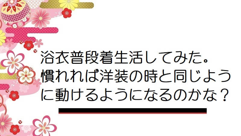 浴衣普段着生活してみた。慣れれば洋装の時と同じように動けるようになるのかな？