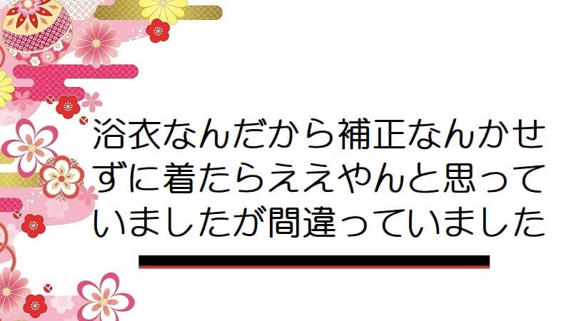 浴衣なんだから補正なんかせずに着たらええやんと思っていましたが間違っていました