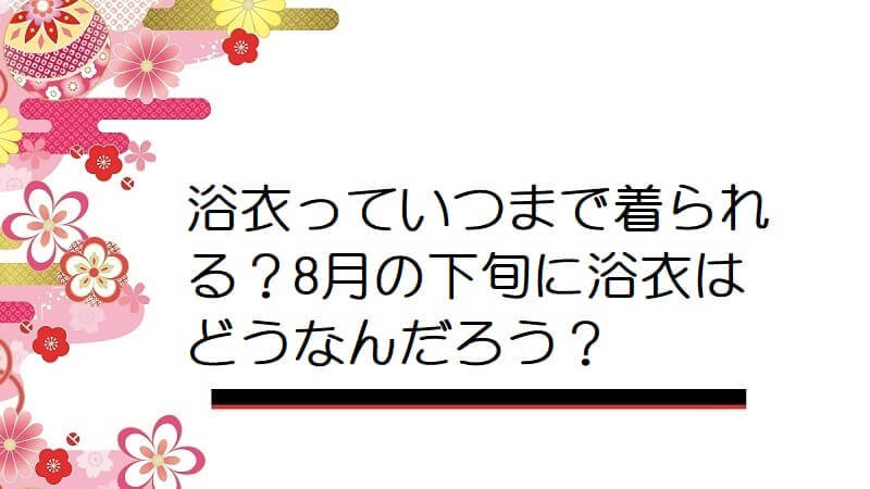 浴衣っていつまで着られる？8月の下旬に浴衣はどうなんだろう？