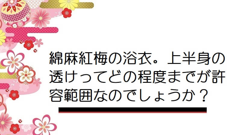 綿麻紅梅の浴衣。上半身の透けってどの程度までが許容範囲なのでしょうか？