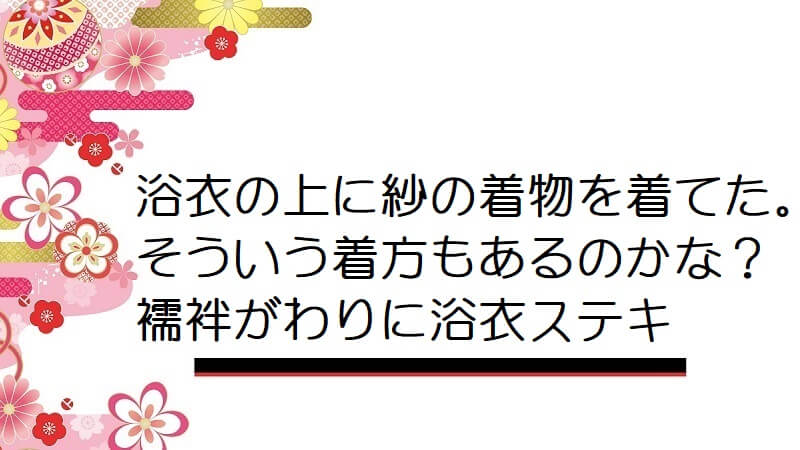 浴衣の上に紗の着物を着てた。そういう着方もあるのかな？襦袢がわりに浴衣ステキ