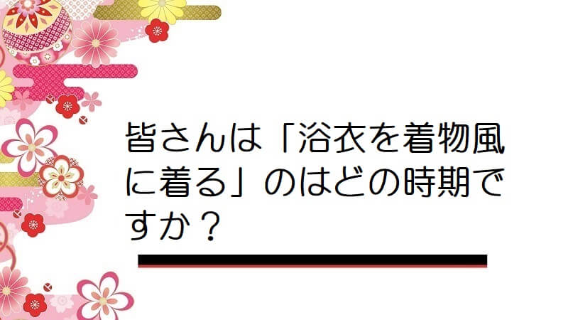 皆さんは「浴衣を着物風に着る」のはどの時期ですか？