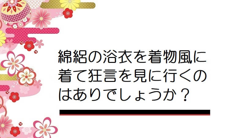 綿絽の浴衣を着物風に着て狂言を見に行くのはありでしょうか？