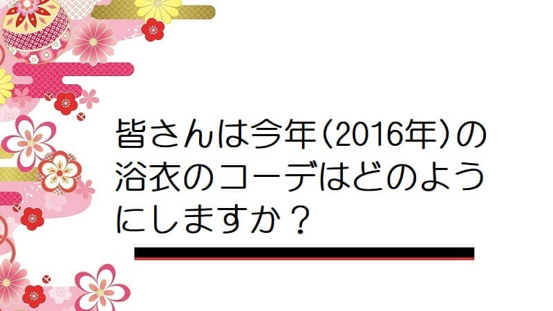 皆さんは今年(2016年)の浴衣のコーデはどのようにしますか？