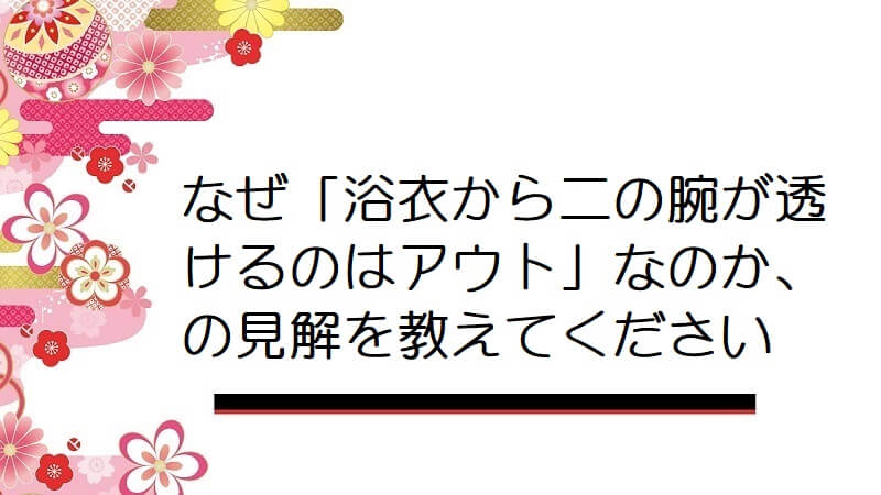 なぜ「浴衣から二の腕が透けるのはアウト」なのか、の見解を教えてください