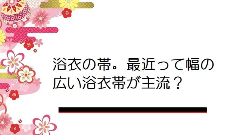 浴衣の帯。最近って幅の広い浴衣帯が主流？