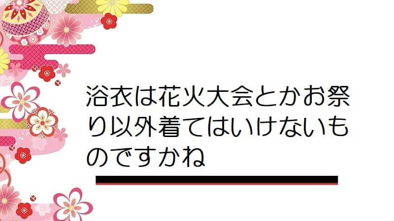 浴衣は花火大会とかお祭り以外着てはいけないものですかね