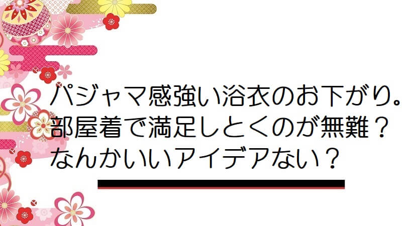 パジャマ感強い浴衣のお下がり。部屋着で満足しとくのが無難？なんかいいアイデアない？