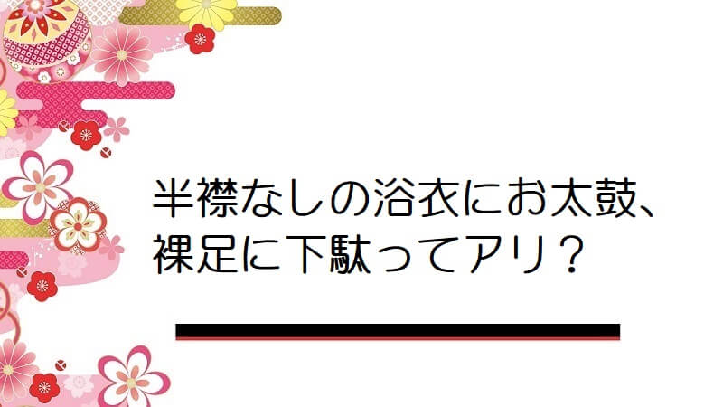 半襟なしの浴衣にお太鼓、裸足に下駄ってアリ？