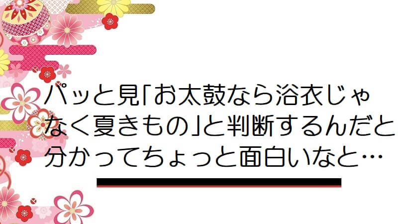 パッと見｢お太鼓なら浴衣じゃなく夏きもの｣と判断するんだと分かってちょっと面白いなと…