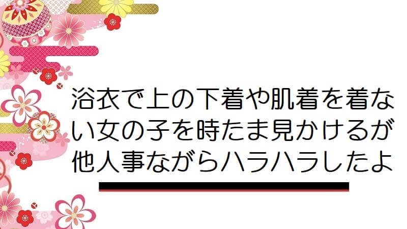 浴衣で上の下着や肌着を着ない女の子を時たま見かけるが他人事ながらハラハラしたよ