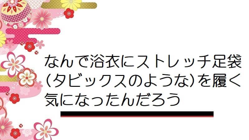 なんで浴衣にストレッチ足袋(タビックスのような)を履く気になったんだろう