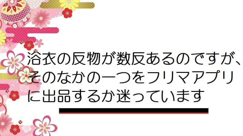 浴衣の反物が数反あるのですが､そのなかの一つをフリマアプリに出品するか迷っています