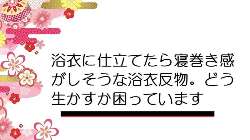 浴衣に仕立てたら寝巻き感がしそうな浴衣反物。どう生かすか困っています