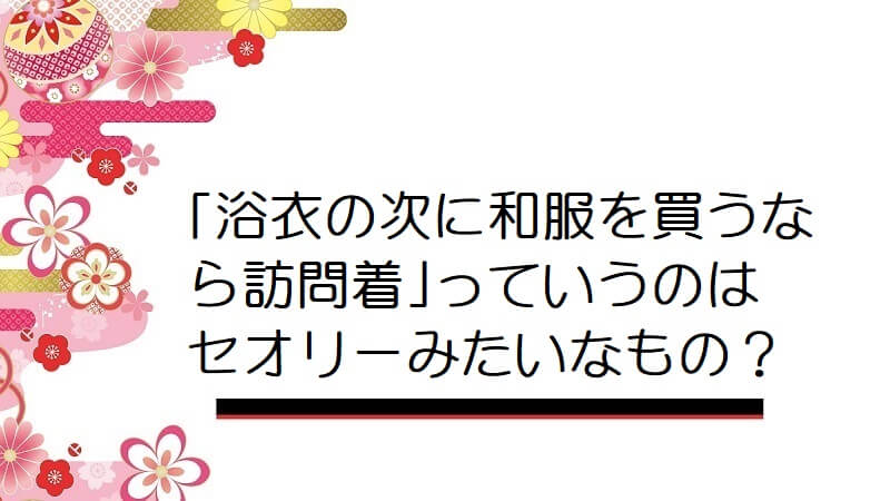 ｢浴衣の次に和服を買うなら訪問着｣っていうのはセオリーみたいなもの？