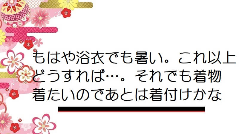 もはや浴衣でも暑い。これ以上どうすれば…。それでも着物着たいのであとは着付けかな