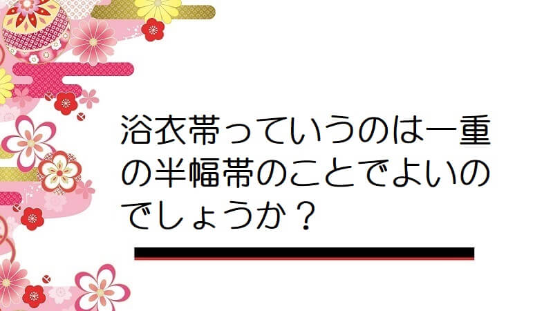 浴衣帯っていうのは一重の半幅帯のことでよいのでしょうか？