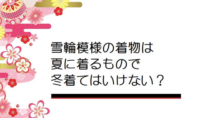 雪輪模様の着物は夏に着るもので冬着てはいけないのですか？