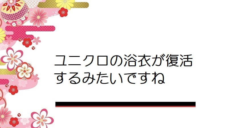 ユニクロの浴衣が復活するみたいですね