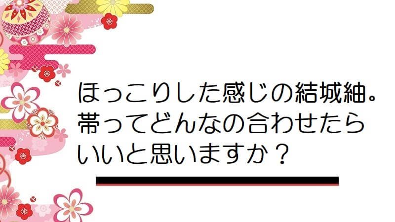 ほっこりした感じの結城紬。帯ってどんなの合わせたらいいと思いますか？